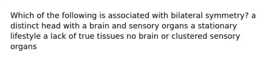 Which of the following is associated with bilateral symmetry? a distinct head with a brain and sensory organs a stationary lifestyle a lack of true tissues no brain or clustered sensory organs