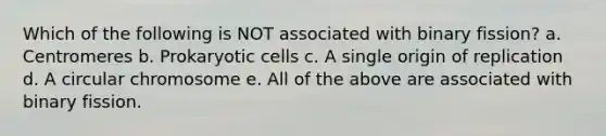 Which of the following is NOT associated with binary fission? a. Centromeres b. Prokaryotic cells c. A single origin of replication d. A circular chromosome e. All of the above are associated with binary fission.