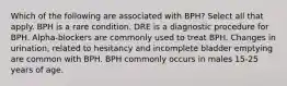 Which of the following are associated with BPH? Select all that apply. BPH is a rare condition. DRE is a diagnostic procedure for BPH. Alpha-blockers are commonly used to treat BPH. Changes in urination, related to hesitancy and incomplete bladder emptying are common with BPH. BPH commonly occurs in males 15-25 years of age.