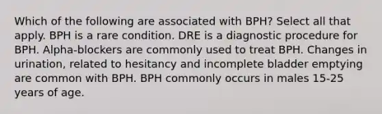 Which of the following are associated with BPH? Select all that apply. BPH is a rare condition. DRE is a diagnostic procedure for BPH. Alpha-blockers are commonly used to treat BPH. Changes in urination, related to hesitancy and incomplete bladder emptying are common with BPH. BPH commonly occurs in males 15-25 years of age.