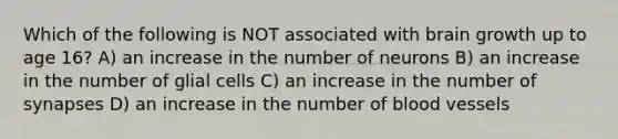 Which of the following is NOT associated with brain growth up to age 16? A) an increase in the number of neurons B) an increase in the number of glial cells C) an increase in the number of synapses D) an increase in the number of blood vessels