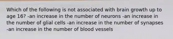 Which of the following is not associated with brain growth up to age 16? -an increase in the number of neurons -an increase in the number of glial cells -an increase in the number of synapses -an increase in the number of blood vessels