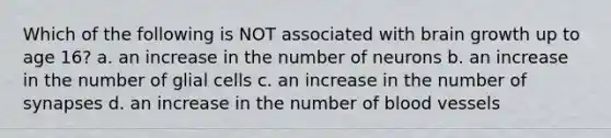 Which of the following is NOT associated with brain growth up to age 16? a. an increase in the number of neurons b. an increase in the number of glial cells c. an increase in the number of synapses d. an increase in the number of blood vessels