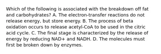 Which of the following is associated with the breakdown off fat and carbohydrates? A. The electron-transfer reactions do not release energy, but store energy. B. The process of beta oxidation occurs to release acetyl-CoA to be used in the citric acid cycle. C. The final stage is characterized by the release of energy by reducing NAD+ and NADH. D. The molecules must first be broken down by enzymes.