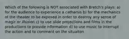 Which of the following is NOT associated with Bretch's plays: a) for the audience to experience a catharsis b) for the mechanics of the theater to be exposed in order to destroy any sense of magic or illusion c) to use slide projections and films in the productions to provide information d) to use music to interrupt the action and to comment on the situaiton