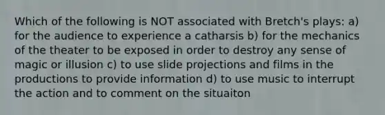 Which of the following is NOT associated with Bretch's plays: a) for the audience to experience a catharsis b) for the mechanics of the theater to be exposed in order to destroy any sense of magic or illusion c) to use slide projections and films in the productions to provide information d) to use music to interrupt the action and to comment on the situaiton