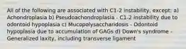 All of the following are associated with C1-2 instability, except: a) Achondroplasia b) Pseudoachondroplasia - C1-2 instability due to odontoid hypoplasia c) Mucopolysaccharidosis - Odontoid hypoplasia due to accumulation of GAGs d) Down's syndrome - Generalized laxity, including transverse ligament