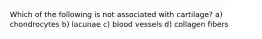 Which of the following is not associated with cartilage? a) chondrocytes b) lacunae c) blood vessels d) collagen fibers