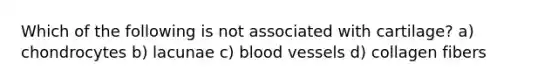 Which of the following is not associated with cartilage? a) chondrocytes b) lacunae c) blood vessels d) collagen fibers