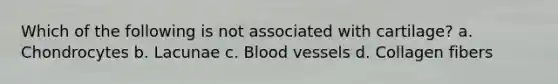 Which of the following is not associated with cartilage? a. Chondrocytes b. Lacunae c. Blood vessels d. Collagen fibers