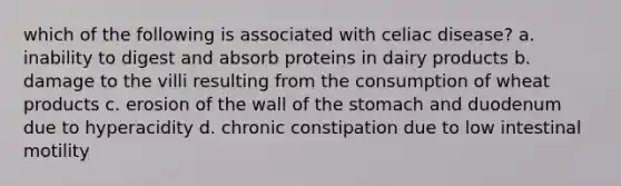 which of the following is associated with celiac disease? a. inability to digest and absorb proteins in dairy products b. damage to the villi resulting from the consumption of wheat products c. erosion of the wall of <a href='https://www.questionai.com/knowledge/kLccSGjkt8-the-stomach' class='anchor-knowledge'>the stomach</a> and duodenum due to hyperacidity d. chronic constipation due to low intestinal motility