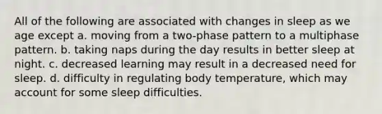 All of the following are associated with changes in sleep as we age except a. moving from a two-phase pattern to a multiphase pattern. b. taking naps during the day results in better sleep at night. c. decreased learning may result in a decreased need for sleep. d. difficulty in regulating body temperature, which may account for some sleep difficulties.