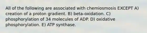 All of the following are associated with chemiosmosis EXCEPT A) creation of a proton gradient. B) beta-oxidation. C) phosphorylation of 34 molecules of ADP. D) oxidative phosphorylation. E) ATP synthase.