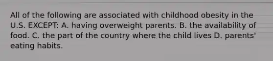 All of the following are associated with childhood obesity in the U.S. EXCEPT: A. having overweight parents. B. the availability of food. C. the part of the country where the child lives D. parents' eating habits.