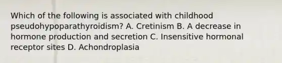 Which of the following is associated with childhood pseudohypoparathyroidism? A. Cretinism B. A decrease in hormone production and secretion C. Insensitive hormonal receptor sites D. Achondroplasia