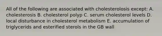 All of the following are associated with cholesterolosis except: A. cholesterosis B. cholesterol polyp C. serum cholesterol levels D. local disturbance in cholesterol metabolism E. accumulation of triglycerids and esterified sterols in the GB wall