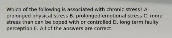 Which of the following is associated with chronic stress? A. prolonged physical stress B. prolonged emotional stress C. more stress than can be coped with or controlled D. long term faulty perception E. All of the answers are correct.