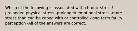 Which of the following is associated with chronic stress? -prolonged physical stress -prolonged emotional stress -more stress than can be coped with or controlled -long term faulty perception -All of the answers are correct.