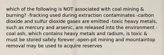 which of the following is NOT associated with coal mining & burning? -fracking used during extraction contaminates -carbon dioxide and sulfur dioxide gases are emitted -toxic heavy metals, such as mercury and arsenic, are released into the environment -coal ash, which contains heavy metals and radium, is toxic & must be stored safely forever -open-pit mining and mountaintop removal may be used to acquire reserves