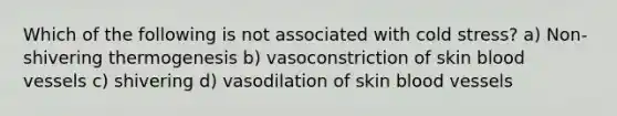 Which of the following is not associated with cold stress? a) Non-shivering thermogenesis b) vasoconstriction of skin blood vessels c) shivering d) vasodilation of skin blood vessels