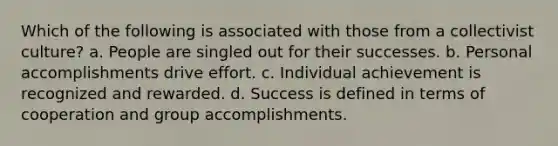 Which of the following is associated with those from a collectivist culture? a. People are singled out for their successes. b. Personal accomplishments drive effort. c. Individual achievement is recognized and rewarded. d. Success is defined in terms of cooperation and group accomplishments.