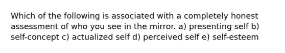 Which of the following is associated with a completely honest assessment of who you see in the mirror. a) presenting self b) self-concept c) actualized self d) perceived self e) self-esteem