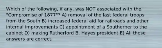 Which of the following, if any, was NOT associated with the "Compromise of 1877"? A) removal of the last federal troops from the South B) increased federal aid for railroads and other internal improvements C) appointment of a Southerner to the cabinet D) making Rutherford B. Hayes president E) All these answers are correct.