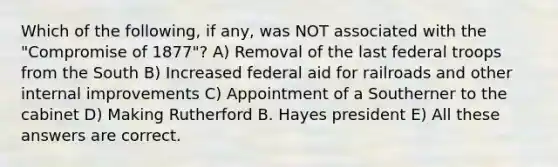 Which of the following, if any, was NOT associated with the "Compromise of 1877"? A) Removal of the last federal troops from the South B) Increased federal aid for railroads and other internal improvements C) Appointment of a Southerner to the cabinet D) Making Rutherford B. Hayes president E) All these answers are correct.