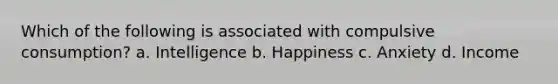 Which of the following is associated with compulsive consumption? a. Intelligence b. Happiness c. Anxiety d. Income