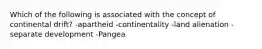 Which of the following is associated with the concept of continental drift? -apartheid -continentality -land alienation -separate development -Pangea