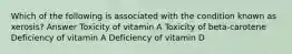 Which of the following is associated with the condition known as xerosis? Answer Toxicity of vitamin A Toxicity of beta-carotene Deficiency of vitamin A Deficiency of vitamin D