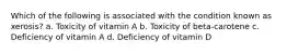 Which of the following is associated with the condition known as xerosis? a. Toxicity of vitamin A b. Toxicity of beta-carotene c. Deficiency of vitamin A d. Deficiency of vitamin D