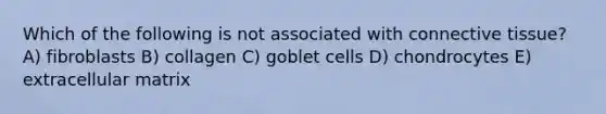 Which of the following is not associated with connective tissue? A) fibroblasts B) collagen C) goblet cells D) chondrocytes E) extracellular matrix