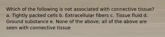 Which of the following is not associated with connective tissue? a. Tightly packed cells b. Extracellular fibers c. Tissue fluid d. Ground substance e. None of the above; all of the above are seen with connective tissue