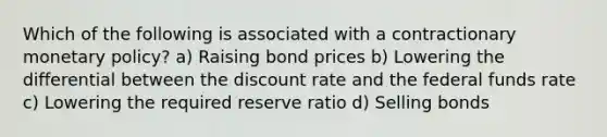 Which of the following is associated with a contractionary monetary​ policy? a) Raising bond prices b) Lowering the differential between the discount rate and the federal funds rate c) Lowering the required reserve ratio d) Selling bonds