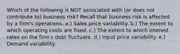 Which of the following is NOT associated with (or does not contribute to) business risk? Recall that business risk is affected by a firm's operations. a.) Sales price variability. b.) The extent to which operating costs are fixed. c.) The extent to which interest rates on the firm's debt fluctuate. d.) Input price variability. e.) Demand variability.