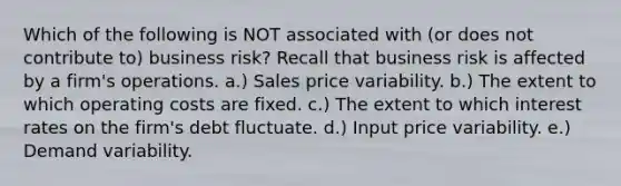 Which of the following is NOT associated with (or does not contribute to) business risk? Recall that business risk is affected by a firm's operations. a.) Sales price variability. b.) The extent to which operating costs are fixed. c.) The extent to which interest rates on the firm's debt fluctuate. d.) Input price variability. e.) Demand variability.