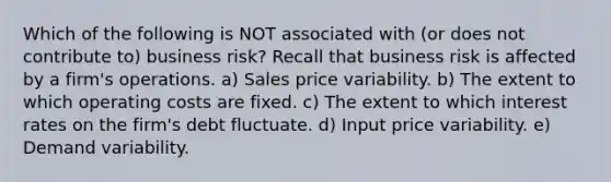 Which of the following is NOT associated with (or does not contribute to) business risk? Recall that business risk is affected by a firm's operations. a) Sales price variability. b) The extent to which operating costs are fixed. c) The extent to which interest rates on the firm's debt fluctuate. d) Input price variability. e) Demand variability.