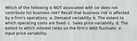 Which of the following is NOT associated with (or does not contribute to) business risk? Recall that business risk is affected by a firm's operations. a. Demand variability. b. The extent to which operating costs are fixed. c. Sales price variability. d. The extent to which interest rates on the firm's debt fluctuate. e. Input price variability.