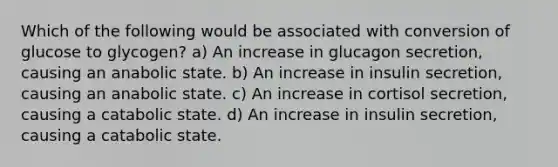 Which of the following would be associated with conversion of glucose to glycogen? a) An increase in glucagon secretion, causing an anabolic state. b) An increase in insulin secretion, causing an anabolic state. c) An increase in cortisol secretion, causing a catabolic state. d) An increase in insulin secretion, causing a catabolic state.