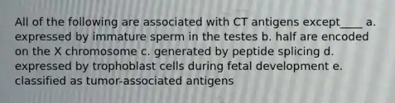 All of the following are associated with CT antigens except____ a. expressed by immature sperm in the testes b. half are encoded on the X chromosome c. generated by peptide splicing d. expressed by trophoblast cells during <a href='https://www.questionai.com/knowledge/kmyRuaFuMz-fetal-development' class='anchor-knowledge'>fetal development</a> e. classified as tumor-associated antigens