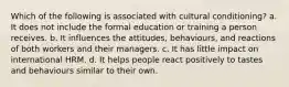 Which of the following is associated with cultural conditioning? a. It does not include the formal education or training a person receives. b. It influences the attitudes, behaviours, and reactions of both workers and their managers. c. It has little impact on international HRM. d. It helps people react positively to tastes and behaviours similar to their own.