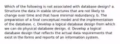 Which of the following is not associated with database design? a. Structure the data in stable structures that are not likely to change over time and that have minimal redundancy. b. The preparation of a final conceptual model and the implementation of the database. c. Develop a logical database design from which we can do physical database design. d. Develop a logical database design that reflects the actual data requirements that exist in the forms and reports of an information system.