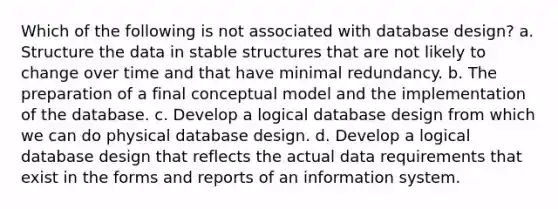 Which of the following is not associated with database design? a. Structure the data in stable structures that are not likely to change over time and that have minimal redundancy. b. The preparation of a final conceptual model and the implementation of the database. c. Develop a logical database design from which we can do physical database design. d. Develop a logical database design that reflects the actual data requirements that exist in the forms and reports of an information system.