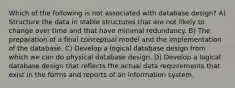 Which of the following is not associated with database design? A) Structure the data in stable structures that are not likely to change over time and that have minimal redundancy. B) The preparation of a final conceptual model and the implementation of the database. C) Develop a logical database design from which we can do physical database design. D) Develop a logical database design that reflects the actual data requirements that exist in the forms and reports of an information system.