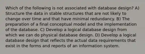 Which of the following is not associated with database design? A) Structure the data in stable structures that are not likely to change over time and that have minimal redundancy. B) The preparation of a final conceptual model and the implementation of the database. C) Develop a logical database design from which we can do physical database design. D) Develop a logical database design that reflects the actual data requirements that exist in the forms and reports of an information system.