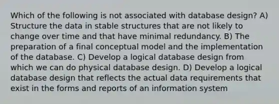 Which of the following is not associated with database design? A) Structure the data in stable structures that are not likely to change over time and that have minimal redundancy. B) The preparation of a final conceptual model and the implementation of the database. C) Develop a logical database design from which we can do physical database design. D) Develop a logical database design that reflects the actual data requirements that exist in the forms and reports of an information system