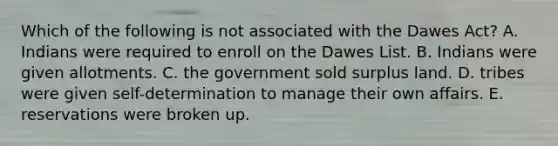 Which of the following is not associated with the Dawes Act? A. Indians were required to enroll on the Dawes List. B. Indians were given allotments. C. the government sold surplus land. D. tribes were given self-determination to manage their own affairs. E. reservations were broken up.