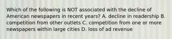 Which of the following is NOT associated with the decline of American newspapers in recent years? A. decline in readership B. competition from other outlets C. competition from one or more newspapers within large cities D. loss of ad revenue