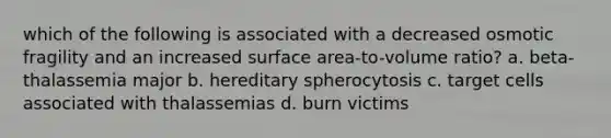 which of the following is associated with a decreased osmotic fragility and an increased surface area-to-volume ratio? a. beta-thalassemia major b. hereditary spherocytosis c. target cells associated with thalassemias d. burn victims